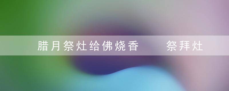 腊月祭灶给佛烧香  祭拜灶神涂火融关东糖